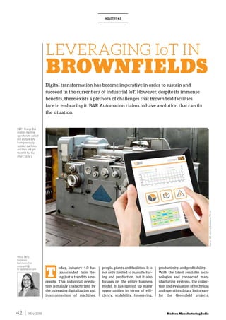 42 | May 2018 ModernManufacturingIndia
LEVERAGING IoT IN
BROWNFIELDS
Digital transformation has become imperative in order to sustain and
succeed in the current era of industrial IoT. However, despite its immense
benefits, there exists a plethora of challenges that Brownfield facilities
face in embracing it. B&R Automation claims to have a solution that can fix
the situation.
INDUSTRY 4.0
Source:B&RIndustrialAutomationPvtLtd
T
oday, Industry 4.0 has
transcended from be­
ing just a trend to a ne­
cessity. This industrial revolu­
tion is mainly characterized by
the increasing digitalization and
interconnection of machines,
people, plants and facilities. It is
not only limited to manufactur­
ing and production, but it also
focuses on the entire business
model. It has opened up many
opportunities in terms of effi­
ciency, scalability, timesaving,
productivity, and profitability.
With the latest available tech­
nologies and connected man­
ufacturing systems, the collec­
tion and evaluation of technical
and operational data looks easy
for the Greenfield projects.
B&R’s Orange Box
enables machine
operators to collect
and analyze data
from previously
isolated machines
and lines and get
them fit for the
smart factory.
POOJA PATIL
Corporate
Communication
pooja.patil@
br-automation.com
 