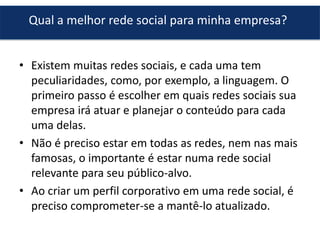 Qual a melhor rede social para minha empresa?
• Existem muitas redes sociais, e cada uma tem
peculiaridades, como, por exemplo, a linguagem. O
primeiro passo é escolher em quais redes sociais sua
empresa irá atuar e planejar o conteúdo para cada
uma delas.
• Não é preciso estar em todas as redes, nem nas mais
famosas, o importante é estar numa rede social
relevante para seu público-alvo.
• Ao criar um perfil corporativo em uma rede social, é
preciso comprometer-se a mantê-lo atualizado.

 