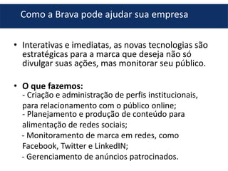 Como a Brava pode ajudar sua empresa
• Interativas e imediatas, as novas tecnologias são
estratégicas para a marca que deseja não só
divulgar suas ações, mas monitorar seu público.
• O que fazemos:

- Criação e administração de perfis institucionais,
para relacionamento com o público online;
- Planejamento e produção de conteúdo para
alimentação de redes sociais;
- Monitoramento de marca em redes, como
Facebook, Twitter e LinkedIN;
- Gerenciamento de anúncios patrocinados.

 