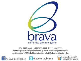 (71) 3179-3939 | (71) 3033-4147 | (71) 9932-3939
contato@bravainteligente.com.br | www.bravainteligente.com.br
Av. Oceânica, nº 551, Edf Barra Center, sala 215, Barra. Salvador - BA.

 