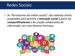 Redes Sociais
• As "ferramentas de mídias sociais" são sistemas online
projetados para permitir a interação social a partir do
compartilhamento e da criação colaborativa de
informação nos mais diversos formatos.

 