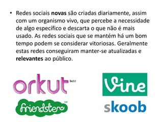 • Redes sociais novas são criadas diariamente, assim
com um organismo vivo, que percebe a necessidade
de algo específico e descarta o que não é mais
usado. As redes sociais que se mantém há um bom
tempo podem se considerar vitoriosas. Geralmente
estas redes conseguiram manter-se atualizadas e
relevantes ao público.

 