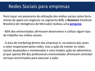 Redes Sociais para empresas
Para traçar um panorama da utilização das mídias sociais como ferramenta de apoio em negócios no segmento B2B, o Ibramerc (Instituto
Brasileiro de Inteligência de Mercado) realizou uma pesquisa:
- 85% dos entrevistados afirmaram desenvolver e utilizar algum tipo
de trabalho nas mídias sociais.
- A área de marketing dentro das empresas é, na maioria das vezes
o setor responsável pelas redes, mas a ação de manter as redes
sociais atualizadas e monitoradas é uma simples ação de administrar,
já que apenas 8% dos profissionais entrevistados afirmaram contratar
serviços terceirizados para executar a ação.

 