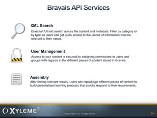 XML Search
Granular full text search across the content and metadata. Filter by category or
by type so users can get quick access to the pieces of information that are
relevant to their needs.



User Management
Access to your content is secured by assigning permissions to users and
groups with regards to the different pieces of content stored in Bravais.




Assembly
After finding relevant results, users can repackage different pieces of content to
build personalized learning products that exactly respond to their requirements.




                          © 2012 Xyleme, Inc.- All rights reserved                   24
 