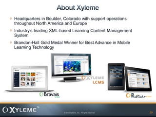 Headquarters in Boulder, Colorado with support operations
throughout North America and Europe
Industry’s leading XML-based Learning Content Management
System
Brandon-Hall Gold Medal Winner for Best Advance in Mobile
Learning Technology




                         © 2012 Xyleme, Inc.- All rights reserved   29
 