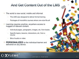 The world is now social, mobile and informal.
    The LMS was designed to deliver formal training

    Packages of monolithic courses where one-size-fits-all

Learning requires anytime, anywhere access to
nuggets of relevant content.
    Individual pages, paragraphs, images, etc. from books

    Specific topics, lessons, interactions, etc. from a
    course

    Bits of audio or video

PERSONALIZED to the individual learner and
delivered on any device.




                                    © 2012 Xyleme, Inc.- All rights reserved   8
 