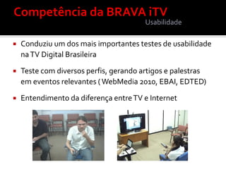 Usabilidade

   Conduziu um dos mais importantes testes de usabilidade
    na TV Digital Brasileira

   Teste com diversos perfis, gerando artigos e palestras
    em eventos relevantes ( WebMedia 2010, EBAI, EDTED)

   Entendimento da diferença entre TV e Internet
 