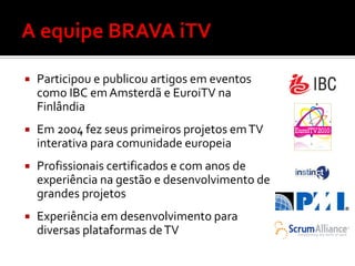    Participou e publicou artigos em eventos
    como IBC em Amsterdã e EuroiTV na
    Finlândia
   Em 2004 fez seus primeiros projetos em TV
    interativa para comunidade europeia
   Profissionais certificados e com anos de
    experiência na gestão e desenvolvimento de
    grandes projetos
   Experiência em desenvolvimento para
    diversas plataformas de TV
 