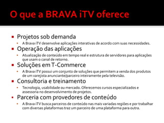    Projetos sob demanda
       A Brava iTV desenvolve aplicações interativas de acordo com suas necessidades.
   Operação das aplicações
       Atualização de conteúdo em tempo real e estrutura de servidores para aplicações
        que usam o canal de retorno.
   Soluções em T-Commerce
       A Brava iTV possui um conjunto de soluções que permitem a venda dos produtos
        de um varejista anunciante/parceiro inteiramente pela televisão.
   Consultoria e treinamento
       Tecnologia, usabilidade ou mercado. Oferecemos cursos especializados e
        assessoria no desenvolvimento de projetos.
   Parceria com provedores de conteúdo
       A Brava iTV busca parceiros de conteúdo nas mais variadas regiões e por trabalhar
        com diversas plataformas traz um parceiro de uma plataforma para outra.
 