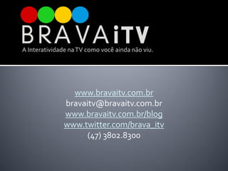 A Interatividade na TV como você ainda não viu.




                www.bravaitv.com.br
              bravaitv@bravaitv.com.br
              www.bravaitv.com.br/blog
              www.twitter.com/brava_itv
                    (47) 3802.8300
 