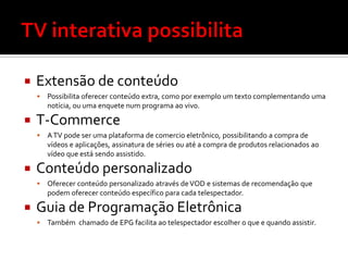    Extensão de conteúdo
       Possibilita oferecer conteúdo extra, como por exemplo um texto complementando uma
        notícia, ou uma enquete num programa ao vivo.

   T-Commerce
       A TV pode ser uma plataforma de comercio eletrônico, possibilitando a compra de
        vídeos e aplicações, assinatura de séries ou até a compra de produtos relacionados ao
        vídeo que está sendo assistido.

   Conteúdo personalizado
       Oferecer conteúdo personalizado através de VOD e sistemas de recomendação que
        podem oferecer conteúdo específico para cada telespectador.

   Guia de Programação Eletrônica
       Também chamado de EPG facilita ao telespectador escolher o que e quando assistir.
 