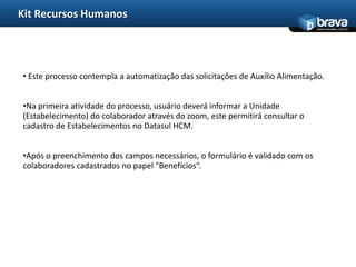 Kit Recursos Humanos
                                                                                www.bravatec.com.br




• Este processo contempla a automatização das solicitações de Auxílio Alimentação.


•Na primeira atividade do processo, usuário deverá informar a Unidade
(Estabelecimento) do colaborador através do zoom, este permitirá consultar o
cadastro de Estabelecimentos no Datasul HCM.


•Após o preenchimento dos campos necessários, o formulário é validado com os
colaboradores cadastrados no papel "Benefícios“.
 