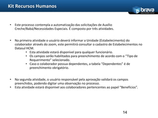 Kit Recursos Humanos
                                                                                             www.bravatec.com.br




•   Este processo contempla a automatização das solicitações de Auxílio
    Creche/Babá/Necessidades Especiais. É composto por três atividades.


•   Na primeira atividade o usuário deverá informar a Unidade (Estabelecimento) do
    colaborador através do zoom, este permitirá consultar o cadastro de Estabelecimentos no
    Datasul HCM.
           • Esta atividade estará disponível para qualquer funcionário.
           • Os campos serão habilitados para preenchimento de acordo com o “Tipo de
              Requerimento” selecionado.
           • Caso o colaborador possua dependentes, a tabela “Dependentes” é de
              preenchimento obrigatório.


•   Na segunda atividade, o usuário responsável pela aprovação validará os campos
    preenchidos, podendo digitar uma observação no processo.
•   Esta atividade estará disponível aos colaboradores pertencentes ao papel “Benefícios”.




                                                                               14
 