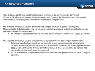 Kit Recursos Humanos
                                                                                               www.bravatec.com.br




•Este processo contempla a automatização das solicitações de Movimentação de Pessoal.
•Foram unificados os formulários de Desligamento pela Empresa, Desligamento pelo Funcionário,
Transferência, Promoção/Enquadramento e Aumento de Carga Horária.


•Na primeira atividade, o usuário preencherá os campos necessários para a solicitação da
Movimentação do Colaborador. Esta é a atividade inicial do processo e poderá ser realizada apenas
pelos Gestores de Estabelecimento.
     • Ao finalizar o solicitante enviará o processo para a atividade “Aprovação – Cargos e Salários”.


•Na segunda atividade, o usuário complementará o preenchimento dos campos do formulário.
     • Se for constatado algum problema no preenchimento, o usuário poderá retornar para
        correção à atividade anterior. Quando esta atividade for concluída, os usuários pertencentes
        aos papéis GERIO/GERIN deverão ser notificados via e-mail (apenas tomarão ciência, não
        executarão nenhuma atividade do processo).
     • Esta atividade estará disponível somente aos colaboradores pertencentes ao papel “Cargos e
        Salários”.
 