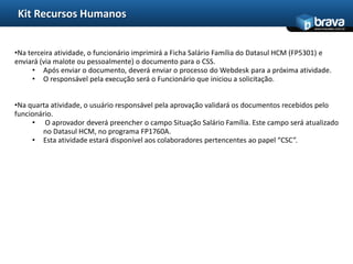 Kit Recursos Humanos
                                                                                           www.bravatec.com.br




•Na terceira atividade, o funcionário imprimirá a Ficha Salário Família do Datasul HCM (FP5301) e
enviará (via malote ou pessoalmente) o documento para o CSS.
     • Após enviar o documento, deverá enviar o processo do Webdesk para a próxima atividade.
     • O responsável pela execução será o Funcionário que iniciou a solicitação.


•Na quarta atividade, o usuário responsável pela aprovação validará os documentos recebidos pelo
funcionário.
     • O aprovador deverá preencher o campo Situação Salário Família. Este campo será atualizado
        no Datasul HCM, no programa FP1760A.
     • Esta atividade estará disponível aos colaboradores pertencentes ao papel “CSC”.
 