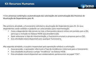 Kit Recursos Humanos
                                                                                              www.bravatec.com.br




• Este processo contempla a automatização das solicitações de automatização dos Processo de
Atualização de Dependente para IR.


•Na primeira atividade, o Funcionário solicitará a atualização de Dependente para IR. Os seus
dependentes serão exibidos e poderão ser selecionados para movimentação.
     • Caso o dependente não conste na lista, o funcionário deverá entrar em contato com o RH,
        para que a inclusão no Datasul HCM seja providenciada.
     • Após selecionar o tipo de movimentação, o funcionário enviará o processo para o CSC.
     • Esta atividade estará disponível para qualquer funcionário.


•Na segunda atividade, o usuário responsável pela aprovação validará a solicitação.
     • Caso proceda, o aprovador informará o Tipo de Incidência e retornará para o funcionário.
     • Esta atividade atualizará o campo “Incidência” no Datasul HCM.
     • Esta atividade estará disponível aos colaboradores pertencentes ao papel “CSC”.
 