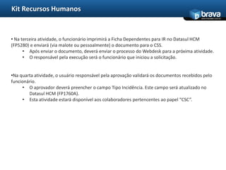 Kit Recursos Humanos
                                                                                          www.bravatec.com.br




• Na terceira atividade, o funcionário imprimirá a Ficha Dependentes para IR no Datasul HCM
(FP5280) e enviará (via malote ou pessoalmente) o documento para o CSS.
      • Após enviar o documento, deverá enviar o processo do Webdesk para a próxima atividade.
      • O responsável pela execução será o funcionário que iniciou a solicitação.


•Na quarta atividade, o usuário responsável pela aprovação validará os documentos recebidos pelo
funcionário.
     • O aprovador deverá preencher o campo Tipo Incidência. Este campo será atualizado no
        Datasul HCM (FP1760A).
     • Esta atividade estará disponível aos colaboradores pertencentes ao papel “CSC”.
 