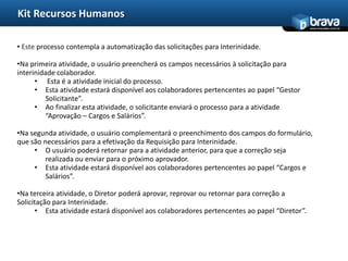 Kit Recursos Humanos
                                                                                              www.bravatec.com.br




• Este processo contempla a automatização das solicitações para Interinidade.

•Na primeira atividade, o usuário preencherá os campos necessários à solicitação para
interinidade colaborador.
      • Esta é a atividade inicial do processo.
      • Esta atividade estará disponível aos colaboradores pertencentes ao papel “Gestor
         Solicitante”.
      • Ao finalizar esta atividade, o solicitante enviará o processo para a atividade
         “Aprovação – Cargos e Salários”.

•Na segunda atividade, o usuário complementará o preenchimento dos campos do formulário,
que são necessários para a efetivação da Requisição para Interinidade.
     • O usuário poderá retornar para a atividade anterior, para que a correção seja
         realizada ou enviar para o próximo aprovador.
     • Esta atividade estará disponível aos colaboradores pertencentes ao papel “Cargos e
         Salários”.

•Na terceira atividade, o Diretor poderá aprovar, reprovar ou retornar para correção a
Solicitação para Interinidade.
      • Esta atividade estará disponível aos colaboradores pertencentes ao papel “Diretor”.
 