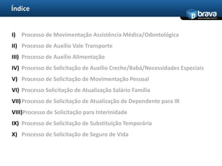 Índice
                                                                      www.bravatec.com.br




I) Processo de Movimentação Assistência Médica/Odontológica
II) Processo de Auxílio Vale Transporte
III) Processo de Auxílio Alimentação
IV) Processo de Solicitação de Auxílio Creche/Babá/Necessidades Especiais
V) Processo de Solicitação de Movimentação Pessoal
VI) Processo Solicitação de Atualização Salário Família
VII) Processo de Solicitação de Atualização de Dependente para IR
VIII)Processo de Solicitação para Interinidade
IX) Processo de Solicitação de Substituição Temporária
X) Processo de Solicitação de Seguro de Vida
 