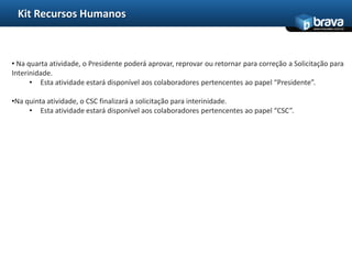 Kit Recursos Humanos
                                                                                               www.bravatec.com.br




• Na quarta atividade, o Presidente poderá aprovar, reprovar ou retornar para correção a Solicitação para
Interinidade.
      • Esta atividade estará disponível aos colaboradores pertencentes ao papel “Presidente”.

•Na quinta atividade, o CSC finalizará a solicitação para interinidade.
     • Esta atividade estará disponível aos colaboradores pertencentes ao papel “CSC”.
 