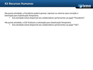 Kit Recursos Humanos
                                                                                           www.bravatec.com.br




•Na quarta atividade, o Presidente poderá aprovar, reprovar ou retornar para correção a
Solicitação para Substituição Temporária.
      • Esta atividade estará disponível aos colaboradores pertencentes ao papel “Presidente”.

•Na quinta atividade, o CSC finalizará a solicitação para Substituição Temporária.
     • Esta atividade estará disponível aos colaboradores pertencentes ao papel “CSC”.
 