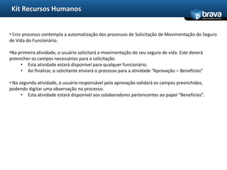 Kit Recursos Humanos
                                                                                              www.bravatec.com.br




• Este processo contempla a automatização dos processos de Solicitação de Movimentação do Seguro
de Vida do Funcionário.

•Na primeira atividade, o usuário solicitará a movimentação do seu seguro de vida. Este deverá
preencher os campos necessários para a solicitação.
     • Esta atividade estará disponível para qualquer funcionário.
     • Ao finalizar, o solicitante enviará o processo para a atividade “Aprovação – Benefícios”

• Na segunda atividade, o usuário responsável pela aprovação validará os campos preenchidos,
podendo digitar uma observação no processo.
      • Esta atividade estará disponível aos colaboradores pertencentes ao papel “Benefícios”.
 