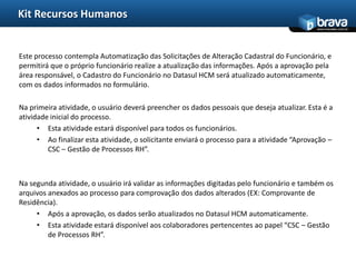 Kit Recursos Humanos
                                                                                              www.bravatec.com.br




Este processo contempla Automatização das Solicitações de Alteração Cadastral do Funcionário, e
permitirá que o próprio funcionário realize a atualização das informações. Após a aprovação pela
área responsável, o Cadastro do Funcionário no Datasul HCM será atualizado automaticamente,
com os dados informados no formulário.

Na primeira atividade, o usuário deverá preencher os dados pessoais que deseja atualizar. Esta é a
atividade inicial do processo.
      • Esta atividade estará disponível para todos os funcionários.
      • Ao finalizar esta atividade, o solicitante enviará o processo para a atividade “Aprovação –
         CSC – Gestão de Processos RH”.



Na segunda atividade, o usuário irá validar as informações digitadas pelo funcionário e também os
arquivos anexados ao processo para comprovação dos dados alterados (EX: Comprovante de
Residência).
     • Após a aprovação, os dados serão atualizados no Datasul HCM automaticamente.
     • Esta atividade estará disponível aos colaboradores pertencentes ao papel “CSC – Gestão
         de Processos RH”.
 