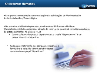 Kit Recursos Humanos
                                                                                 www.bravatec.com.br




• Este processo contempla a automatização das solicitações de Movimentação
Assistência Médica/Odontológica.


• Na primeira atividade do processo, usuário deverá informar a Unidade
(Estabelecimento) do colaborador através do zoom, este permitirá consultar o cadastro
de Estabelecimentos no Datasul HCM.
     • Caso o colaborador possua dependentes, a tabela “Dependentes” é de
        preenchimento obrigatório.


  • Após o preenchimento dos campos necessários, o
    formulário é validado com os colaboradores
    cadastrados no papel "Benefícios“.
 
