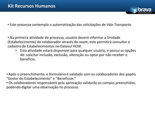 Kit Recursos Humanos
                                                                                    www.bravatec.com.br




• Este processo contempla a automatização das solicitações de Vale Transporte.


• Na primeira atividade do processo, usuário deverá informar a Unidade
(Estabelecimento) do colaborador através do zoom, este permitirá consultar o
cadastro de Estabelecimentos no Datasul HCM.
     • Esta atividade estará disponível para qualquer usuário, e possui as opções
        de: solicitar inclusão, exclusão, alteração ou optar por não receber o
        benefício.


• Após o preenchimento, o formulário é validado com os colaboradores dos papéis
“Gestor do Estabelecimento” e “Benefícios ”
• Os colaboradores responsáveis pela aprovação validarão os campos preenchidos,
podendo digitar uma observação no processo.
 