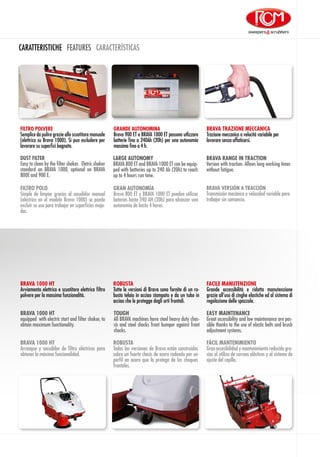 CARATTERISTICHE FEATURES CARACTERÍSTICAS
BRAVA 1000 HT
equipped  with electric start and filter shaker, to
obtain maximum functionality.
TOUGH
All BRAVA machines have steel heavy duty chas-
sis and steel shocks front bumper against front
chocks.
EASY MAINTENANCE
Great accessibility and low maintenance are pos-
sible thanks to the use of elastic belts and brush
adjustment systems.
BRAVA 1000 HT
Avviamento elettrico e scuotitore elettrico filtro
polvere per la massima funzionalità.
ROBUSTA
Tutte le versioni di Brava sono fornite di un ro-
busto telaio in acciao stampato e da un tubo in
acciao che le protegge dagli urti frontali.
FACILE MANUTENZIONE
Grande accessibilità e ridotta manutenzione
grazie all’uso di cinghe elastiche ed al sistema di
regolazione delle spazzole.
BRAVA 1000 HT
Arranque y sacudidor de filtro eléctricos para
obtener la máxima funcionalidad.
ROBUSTA
Todas las versiones de Brava están construidas
sobre un fuerte chasis de acero rodeado por un
perfil en acero que la protege de los choques
frontales.
FÁCIL MANTENIMIENTO
Gran accesibilidad y mantenimiento reducido gra-
cias al utilizo de correas elásticas y al sistema de
ajuste del cepillo.
BRAVA TRAZIONE MECCANICA
Trazione meccanica a velocità variabile per
lavorare senza affaticarsi.
FILTRO POLVERE
Semplice da pulire grazie allo scuotitore manuale
(elettrico su Brava 1000). Si puo escludere per
lavorare su superfici bagnate.
GRANDE AUTONOMINA
Brava 900 ET e BRAVA 1000 ET possono utlizzare
batterie fino a 240Ah (20h) per una autonomia
massima fino a 4 h.
BRAVA VERSIÓN A TRACCIÓN
Transmisión mecánica a velocidad variable para
trabajar sin cansancio.
FILTRO POLO
Simple de limpiar gracias al sacudidor manual
(eléctrico en el modelo Brava 1000) se puede
excluir su uso para trabajar en superficies moja-
das.
GRAN AUTONOMÍA
Brava 800 ET y BRAVA 1000 ET pueden utilizar
baterías hasta 240 AH (20h) para alcanzar una
autonomía de hasta 4 horas.
BRAVA RANGE IN TRACTION
Version with traction. Allows long working times
without fatigue.
DUST FILTER
Easy to clean by the filter shaker. Eletric shaker
standard on BRAVA 1000, optional on BRAVA
800E and 900 E.
LARGE AUTONOMY
BRAVA 800 ET and BRAVA 1000 ET can be equip-
ped with batteries up to 240 Ah (20h) to reach
up to 4 hours run time.
 