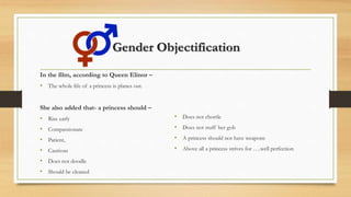 Gender Objectification
In the film, according to Queen Elinor –
• The whole life of a princess is planes out.
She also added that- a princess should –
• Rise early
• Compassionate
• Patient,
• Cautious
• Does not doodle
• Should be cleaned
• Does not chortle
• Does not stuff her gob
• A princess should not have weapons
• Above all a princess strives for ….well perfection
 