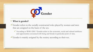 Gender
• What is gender?
Gender refers to the socially constructed roles played by women and men
that are assigned on the basis of the sex.
 According to WHO-2001 “Gender refers to the economic, social and cultural attributes
and opportunities associated with being and female in particular point of time.
Gender is mainly assigned by the society according to their sex.
 
