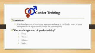 Gender Training
Definition:
 A facilitated process of developing awareness and capacity on Gender issues to bring
about personal or organizational change for gender equality
Who are the appraiser of gender training?
a. Family
b. Parents
c. Relatives
d. Society
 
