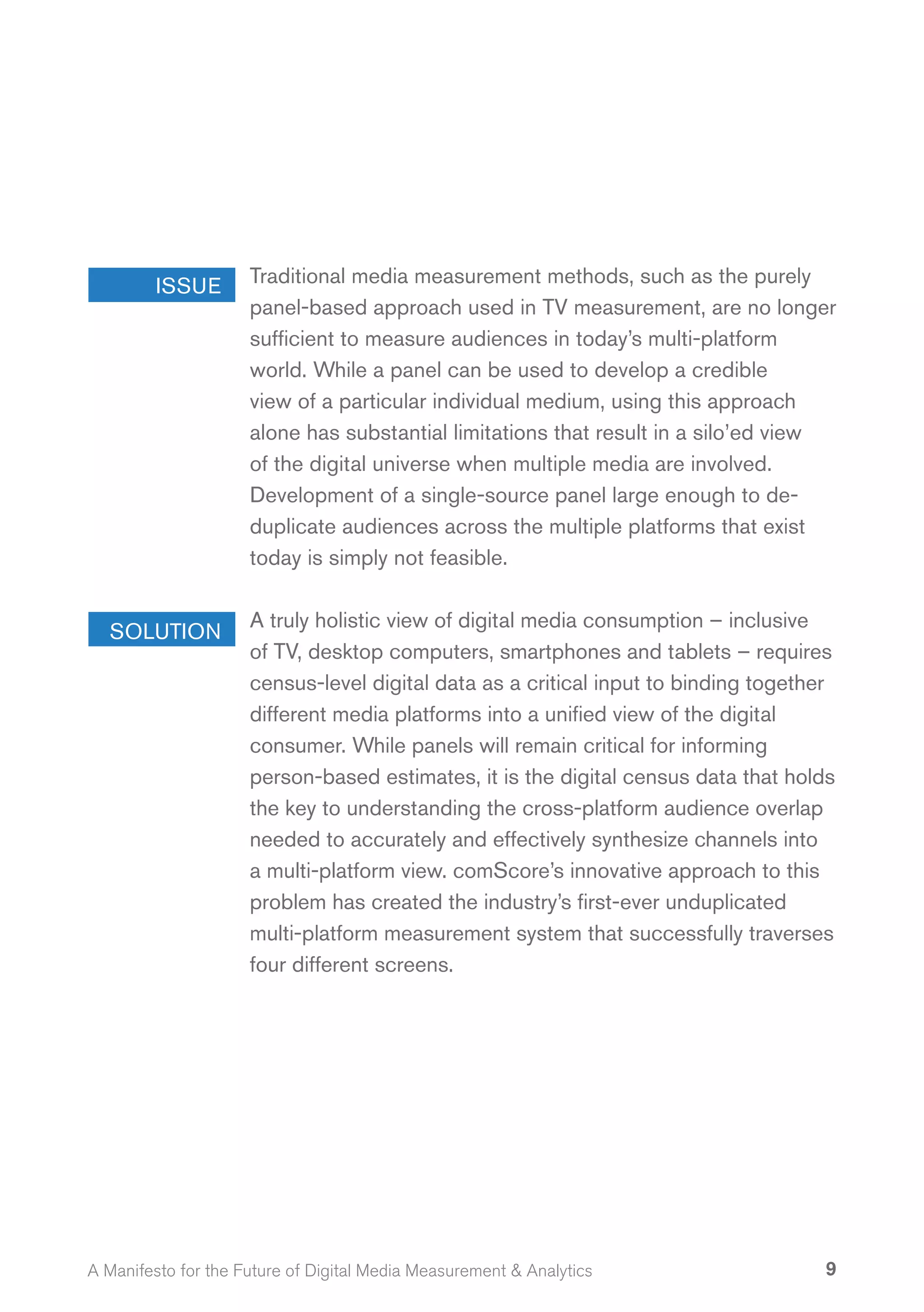 ISSUE       Traditional media measurement methods, such as the purely
                     panel-based approach used in TV measurement, are no longer
                     sufficient to measure audiences in today’s multi-platform
                     world. While a panel can be used to develop a credible
                     view of a particular individual medium, using this approach
                     alone has substantial limitations that result in a silo’ed view
                     of the digital universe when multiple media are involved.
                     Development of a single-source panel large enough to de-
                     duplicate audiences across the multiple platforms that exist
                     today is simply not feasible.

                     A truly holistic view of digital media consumption – inclusive
  SOLUTION
                     of TV, desktop computers, smartphones and tablets – requires
                     census-level digital data as a critical input to binding together
                     different media platforms into a unified view of the digital
                     consumer. While panels will remain critical for informing
                     person-based estimates, it is the digital census data that holds
                     the key to understanding the cross-platform audience overlap
                     needed to accurately and effectively synthesize channels into
                     a multi-platform view. comScore’s innovative approach to this
                     problem has created the industry’s first-ever unduplicated
                     multi-platform measurement system that successfully traverses
                     four different screens.




A Manifesto for the Future of Digital Media Measurement & Analytics                 9
 