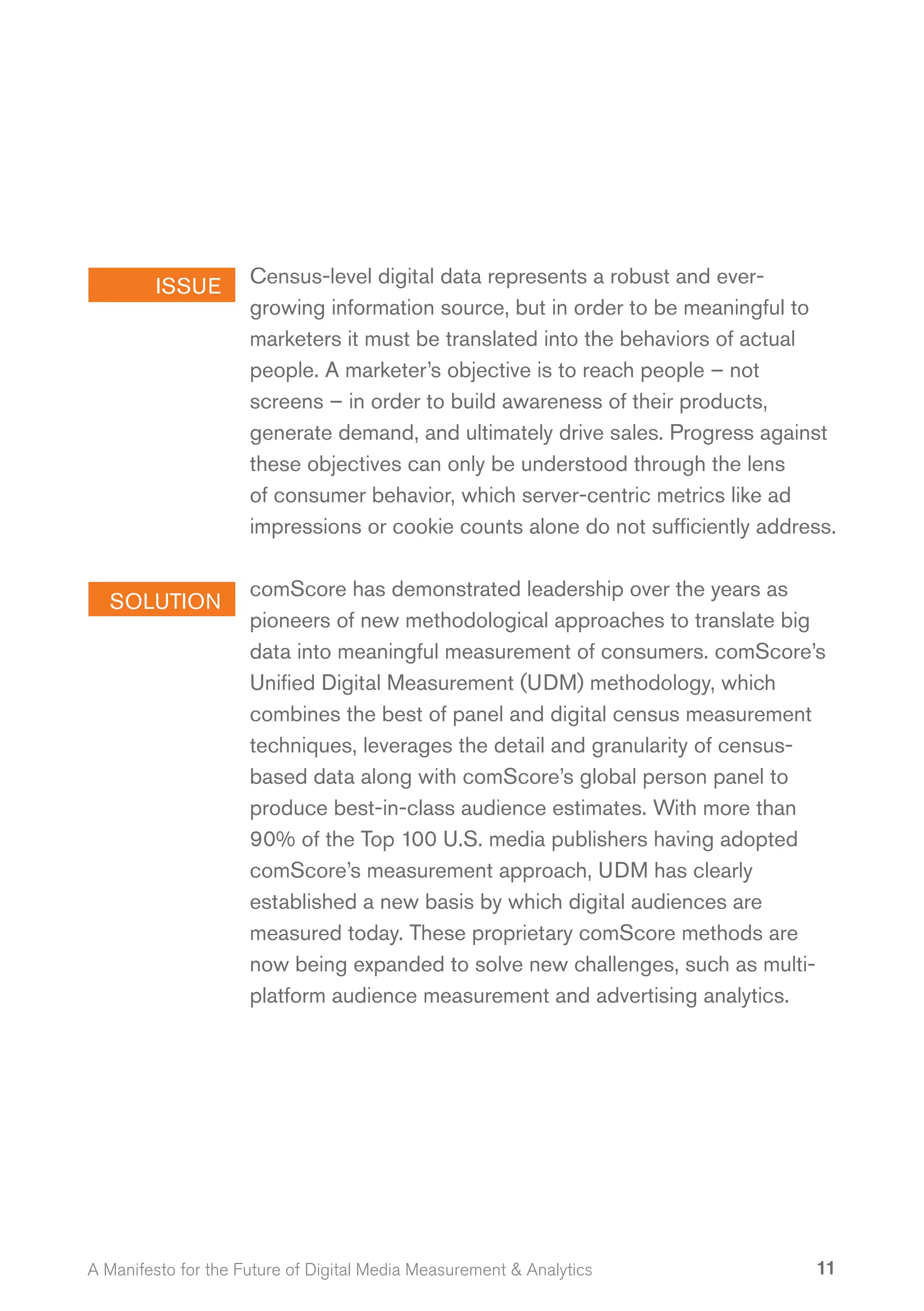 ISSUE       Census-level digital data represents a robust and ever-
                     growing information source, but in order to be meaningful to
                     marketers it must be translated into the behaviors of actual
                     people. A marketer’s objective is to reach people – not
                     screens – in order to build awareness of their products,
                     generate demand, and ultimately drive sales. Progress against
                     these objectives can only be understood through the lens
                     of consumer behavior, which server-centric metrics like ad
                     impressions or cookie counts alone do not sufficiently address.

                     comScore has demonstrated leadership over the years as
  SOLUTION
                     pioneers of new methodological approaches to translate big
                     data into meaningful measurement of consumers. comScore’s
                     Unified Digital Measurement (UDM) methodology, which
                     combines the best of panel and digital census measurement
                     techniques, leverages the detail and granularity of census-
                     based data along with comScore’s global person panel to
                     produce best-in-class audience estimates. With more than
                     90% of the Top 100 U.S. media publishers having adopted
                     comScore’s measurement approach, UDM has clearly
                     established a new basis by which digital audiences are
                     measured today. These proprietary comScore methods are
                     now being expanded to solve new challenges, such as multi-
                     platform audience measurement and advertising analytics.




A Manifesto for the Future of Digital Media Measurement & Analytics              11
 