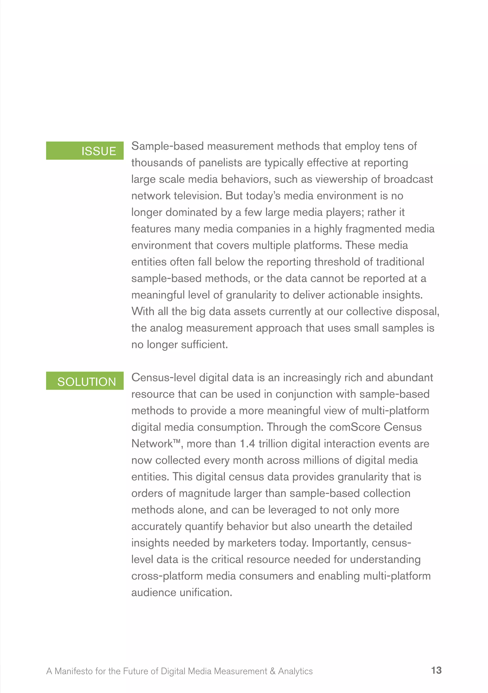 ISSUE        Sample-based measurement methods that employ tens of
                     thousands of panelists are typically effective at reporting
                     large scale media behaviors, such as viewership of broadcast
                     network television. But today’s media environment is no
                     longer dominated by a few large media players; rather it
                     features many media companies in a highly fragmented media
                     environment that covers multiple platforms. These media
                     entities often fall below the reporting threshold of traditional
                     sample-based methods, or the data cannot be reported at a
                     meaningful level of granularity to deliver actionable insights.
                     With all the big data assets currently at our collective disposal,
                     the analog measurement approach that uses small samples is
                     no longer sufficient.


  SOLUTION           Census-level digital data is an increasingly rich and abundant
                     resource that can be used in conjunction with sample-based
                     methods to provide a more meaningful view of multi-platform
                     digital media consumption. Through the comScore Census
                     Network™, more than 1.4 trillion digital interaction events are
                     now collected every month across millions of digital media
                     entities. This digital census data provides granularity that is
                     orders of magnitude larger than sample-based collection
                     methods alone, and can be leveraged to not only more
                     accurately quantify behavior but also unearth the detailed
                     insights needed by marketers today. Importantly, census-
                     level data is the critical resource needed for understanding
                     cross-platform media consumers and enabling multi-platform
                     audience unification.




A Manifesto for the Future of Digital Media Measurement & Analytics                  13
 