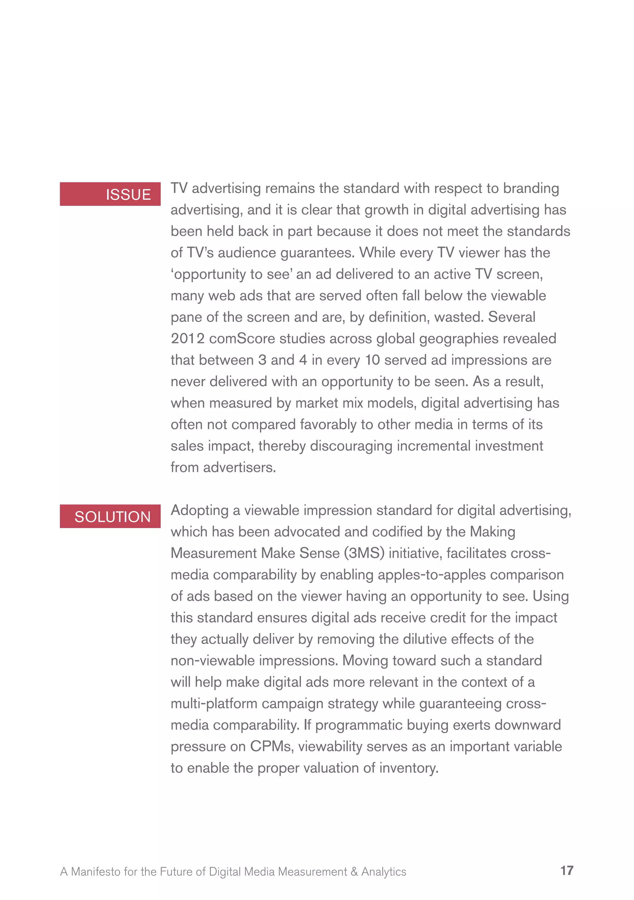 ISSUE        TV advertising remains the standard with respect to branding
                     advertising, and it is clear that growth in digital advertising has
                     been held back in part because it does not meet the standards
                     of TV’s audience guarantees. While every TV viewer has the
                     ‘opportunity to see’ an ad delivered to an active TV screen,
                     many web ads that are served often fall below the viewable
                     pane of the screen and are, by definition, wasted. Several
                     2012 comScore studies across global geographies revealed
                     that between 3 and 4 in every 10 served ad impressions are
                     never delivered with an opportunity to be seen. As a result,
                     when measured by market mix models, digital advertising has
                     often not compared favorably to other media in terms of its
                     sales impact, thereby discouraging incremental investment
                     from advertisers.


  SOLUTION           Adopting a viewable impression standard for digital advertising,
                     which has been advocated and codified by the Making
                     Measurement Make Sense (3MS) initiative, facilitates cross-
                     media comparability by enabling apples-to-apples comparison
                     of ads based on the viewer having an opportunity to see. Using
                     this standard ensures digital ads receive credit for the impact
                     they actually deliver by removing the dilutive effects of the
                     non-viewable impressions. Moving toward such a standard
                     will help make digital ads more relevant in the context of a
                     multi-platform campaign strategy while guaranteeing cross-
                     media comparability. If programmatic buying exerts downward
                     pressure on CPMs, viewability serves as an important variable
                     to enable the proper valuation of inventory.




A Manifesto for the Future of Digital Media Measurement & Analytics                   17
 