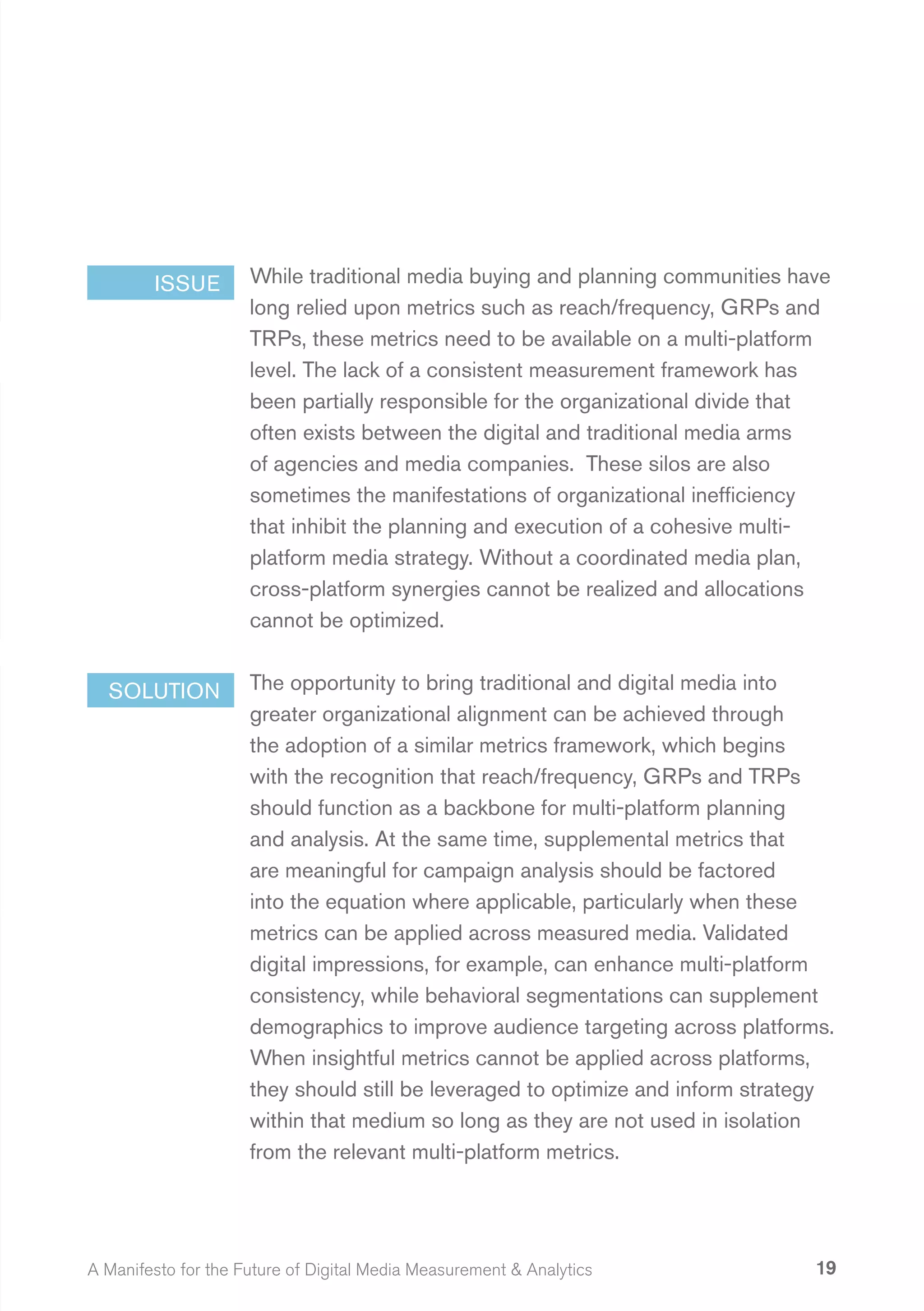 ISSUE        While traditional media buying and planning communities have
                     long relied upon metrics such as reach/frequency, GRPs and
                     TRPs, these metrics need to be available on a multi-platform
                     level. The lack of a consistent measurement framework has
                     been partially responsible for the organizational divide that
                     often exists between the digital and traditional media arms
                     of agencies and media companies. These silos are also
                     sometimes the manifestations of organizational inefficiency
                     that inhibit the planning and execution of a cohesive multi-
                     platform media strategy. Without a coordinated media plan,
                     cross-platform synergies cannot be realized and allocations
                     cannot be optimized.


  SOLUTION           The opportunity to bring traditional and digital media into
                     greater organizational alignment can be achieved through
                     the adoption of a similar metrics framework, which begins
                     with the recognition that reach/frequency, GRPs and TRPs
                     should function as a backbone for multi-platform planning
                     and analysis. At the same time, supplemental metrics that
                     are meaningful for campaign analysis should be factored
                     into the equation where applicable, particularly when these
                     metrics can be applied across measured media. Validated
                     digital impressions, for example, can enhance multi-platform
                     consistency, while behavioral segmentations can supplement
                     demographics to improve audience targeting across platforms.
                     When insightful metrics cannot be applied across platforms,
                     they should still be leveraged to optimize and inform strategy
                     within that medium so long as they are not used in isolation
                     from the relevant multi-platform metrics.




A Manifesto for the Future of Digital Media Measurement & Analytics              19
 