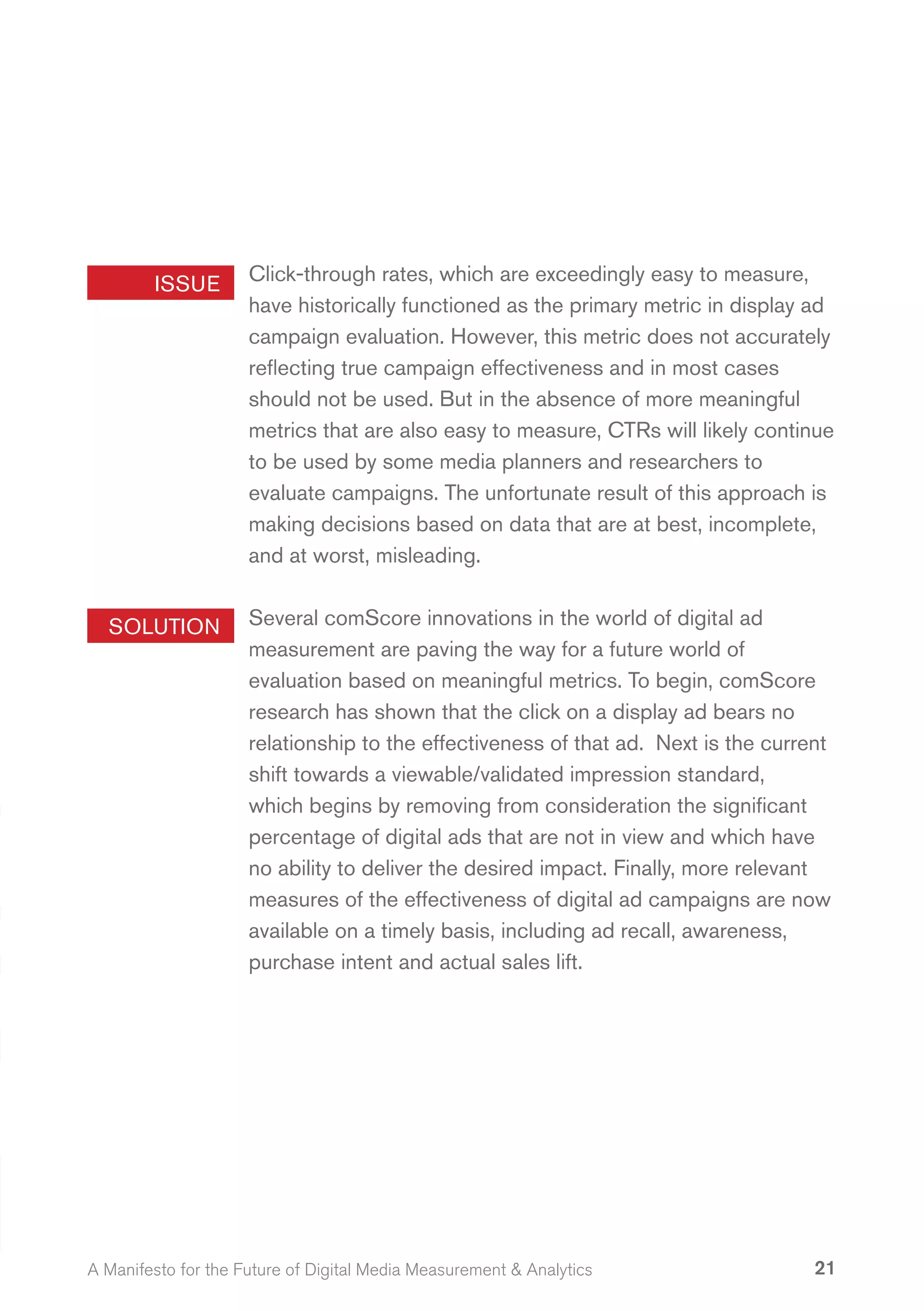 ISSUE        Click-through rates, which are exceedingly easy to measure,
                     have historically functioned as the primary metric in display ad
                     campaign evaluation. However, this metric does not accurately
                     reflecting true campaign effectiveness and in most cases
                     should not be used. But in the absence of more meaningful
                     metrics that are also easy to measure, CTRs will likely continue
                     to be used by some media planners and researchers to
                     evaluate campaigns. The unfortunate result of this approach is
                     making decisions based on data that are at best, incomplete,
                     and at worst, misleading.


  SOLUTION           Several comScore innovations in the world of digital ad
                     measurement are paving the way for a future world of
                     evaluation based on meaningful metrics. To begin, comScore
                     research has shown that the click on a display ad bears no
                     relationship to the effectiveness of that ad. Next is the current
                     shift towards a viewable/validated impression standard,
                     which begins by removing from consideration the significant
                     percentage of digital ads that are not in view and which have
                     no ability to deliver the desired impact. Finally, more relevant
                     measures of the effectiveness of digital ad campaigns are now
                     available on a timely basis, including ad recall, awareness,
                     purchase intent and actual sales lift.




A Manifesto for the Future of Digital Media Measurement & Analytics                 21
 