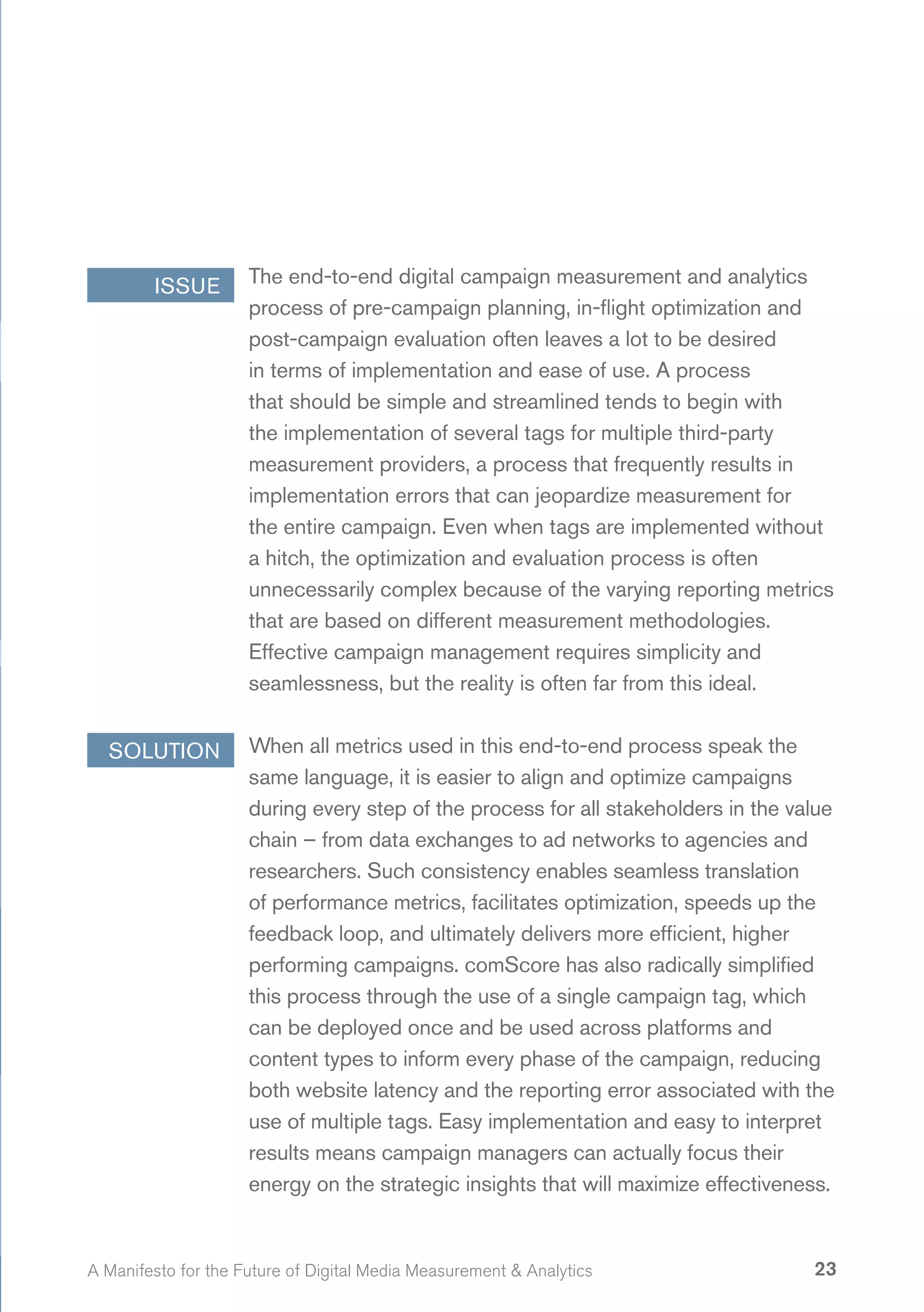 ISSUE        The end-to-end digital campaign measurement and analytics
                     process of pre-campaign planning, in-flight optimization and
                     post-campaign evaluation often leaves a lot to be desired
                     in terms of implementation and ease of use. A process
                     that should be simple and streamlined tends to begin with
                     the implementation of several tags for multiple third-party
                     measurement providers, a process that frequently results in
                     implementation errors that can jeopardize measurement for
                     the entire campaign. Even when tags are implemented without
                     a hitch, the optimization and evaluation process is often
                     unnecessarily complex because of the varying reporting metrics
                     that are based on different measurement methodologies.
                     Effective campaign management requires simplicity and
                     seamlessness, but the reality is often far from this ideal.


  SOLUTION           When all metrics used in this end-to-end process speak the
                     same language, it is easier to align and optimize campaigns
                     during every step of the process for all stakeholders in the value
                     chain – from data exchanges to ad networks to agencies and
                     researchers. Such consistency enables seamless translation
                     of performance metrics, facilitates optimization, speeds up the
                     feedback loop, and ultimately delivers more efficient, higher
                     performing campaigns. comScore has also radically simplified
                     this process through the use of a single campaign tag, which
                     can be deployed once and be used across platforms and
                     content types to inform every phase of the campaign, reducing
                     both website latency and the reporting error associated with the
                     use of multiple tags. Easy implementation and easy to interpret
                     results means campaign managers can actually focus their
                     energy on the strategic insights that will maximize effectiveness.


A Manifesto for the Future of Digital Media Measurement & Analytics                 23
 