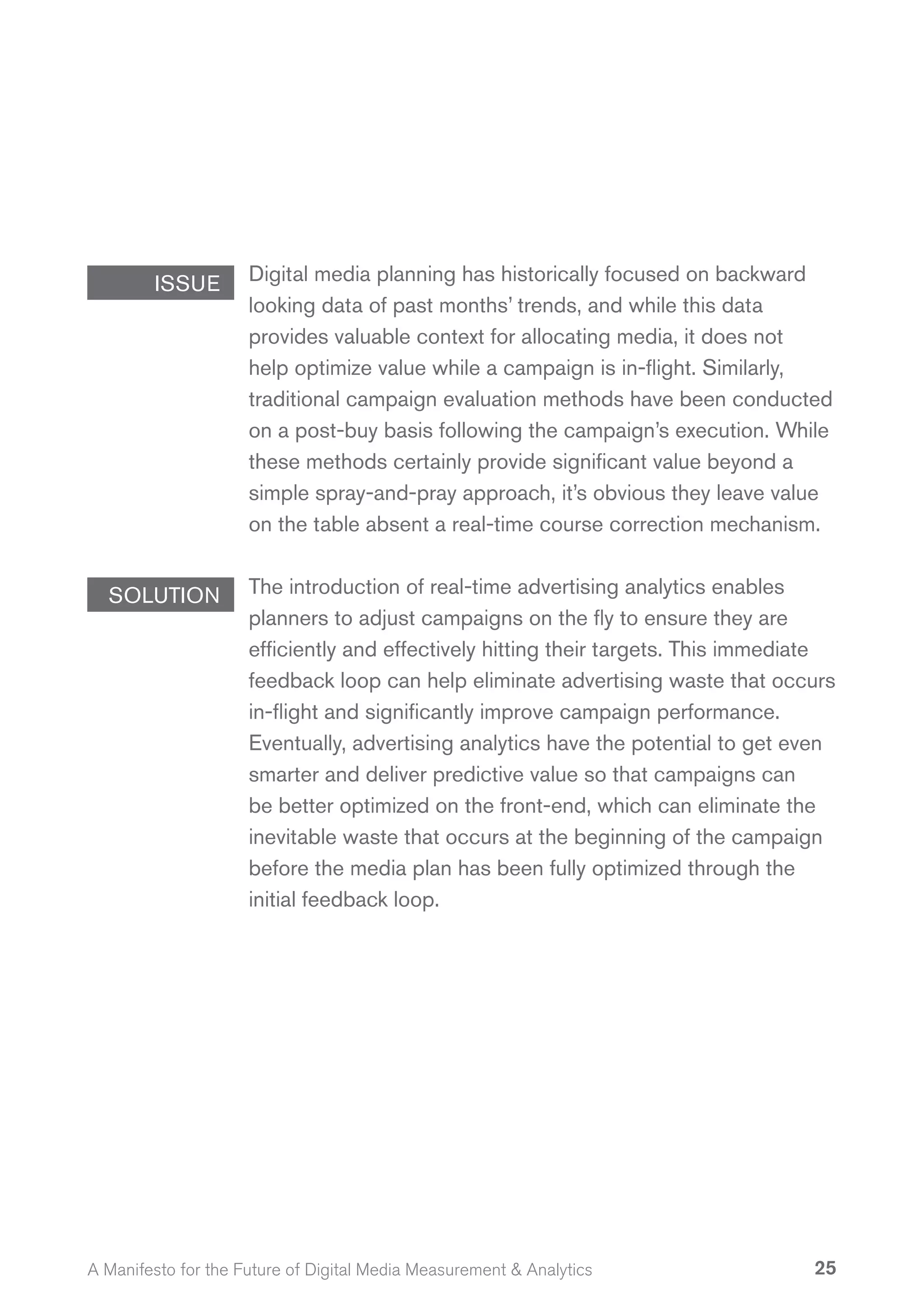ISSUE        Digital media planning has historically focused on backward
                     looking data of past months’ trends, and while this data
                     provides valuable context for allocating media, it does not
                     help optimize value while a campaign is in-flight. Similarly,
                     traditional campaign evaluation methods have been conducted
                     on a post-buy basis following the campaign’s execution. While
                     these methods certainly provide significant value beyond a
                     simple spray-and-pray approach, it’s obvious they leave value
                     on the table absent a real-time course correction mechanism.


  SOLUTION           The introduction of real-time advertising analytics enables
                     planners to adjust campaigns on the fly to ensure they are
                     efficiently and effectively hitting their targets. This immediate
                     feedback loop can help eliminate advertising waste that occurs
                     in-flight and significantly improve campaign performance.
                     Eventually, advertising analytics have the potential to get even
                     smarter and deliver predictive value so that campaigns can
                     be better optimized on the front-end, which can eliminate the
                     inevitable waste that occurs at the beginning of the campaign
                     before the media plan has been fully optimized through the
                     initial feedback loop.




A Manifesto for the Future of Digital Media Measurement & Analytics                25
 