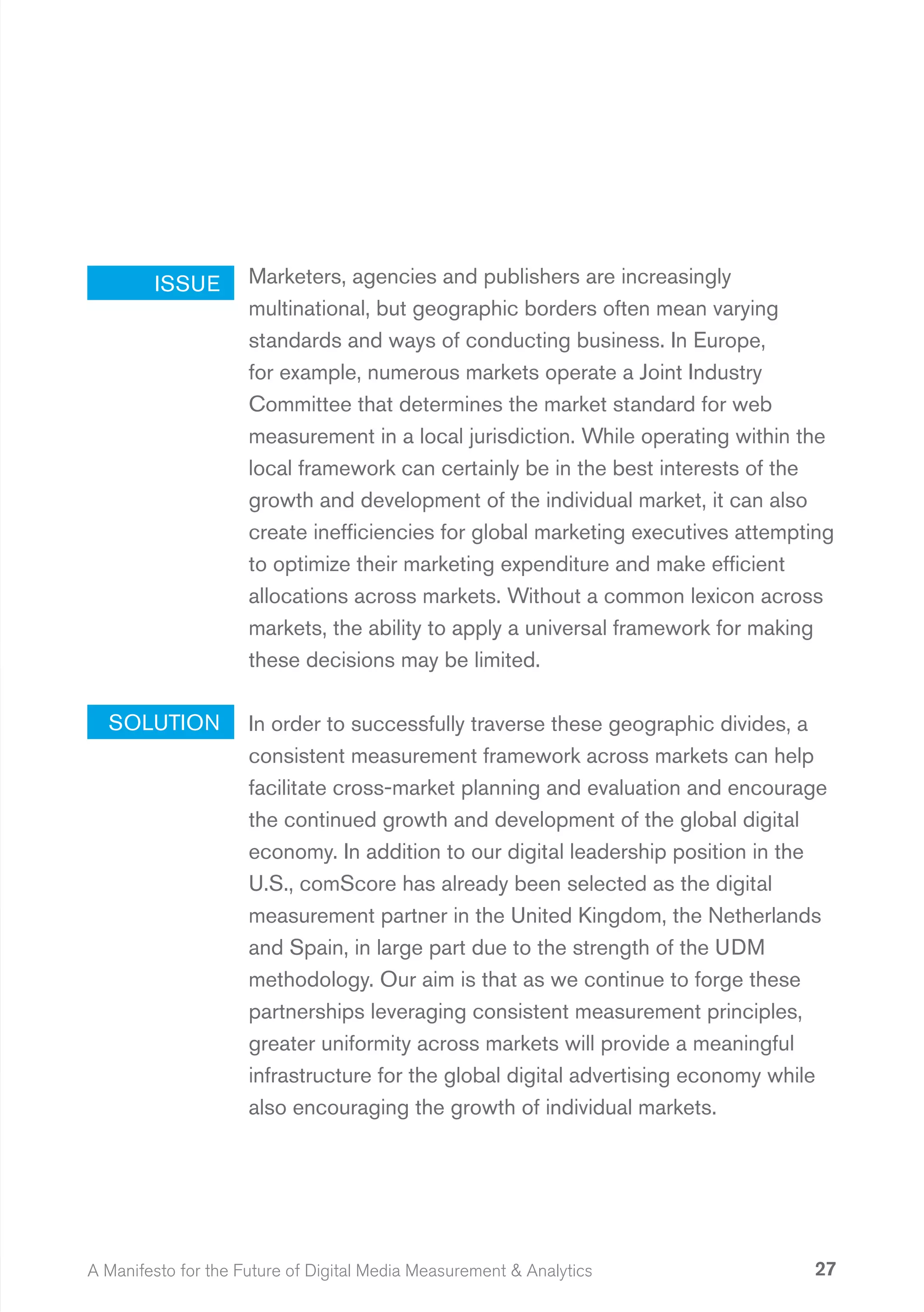 ISSUE        Marketers, agencies and publishers are increasingly
                     multinational, but geographic borders often mean varying
                     standards and ways of conducting business. In Europe,
                     for example, numerous markets operate a Joint Industry
                     Committee that determines the market standard for web
                     measurement in a local jurisdiction. While operating within the
                     local framework can certainly be in the best interests of the
                     growth and development of the individual market, it can also
                     create inefficiencies for global marketing executives attempting
                     to optimize their marketing expenditure and make efficient
                     allocations across markets. Without a common lexicon across
                     markets, the ability to apply a universal framework for making
                     these decisions may be limited.

  SOLUTION           In order to successfully traverse these geographic divides, a
                     consistent measurement framework across markets can help
                     facilitate cross-market planning and evaluation and encourage
                     the continued growth and development of the global digital
                     economy. In addition to our digital leadership position in the
                     U.S., comScore has already been selected as the digital
                     measurement partner in the United Kingdom, the Netherlands
                     and Spain, in large part due to the strength of the UDM
                     methodology. Our aim is that as we continue to forge these
                     partnerships leveraging consistent measurement principles,
                     greater uniformity across markets will provide a meaningful
                     infrastructure for the global digital advertising economy while
                     also encouraging the growth of individual markets.




A Manifesto for the Future of Digital Media Measurement & Analytics               27
 