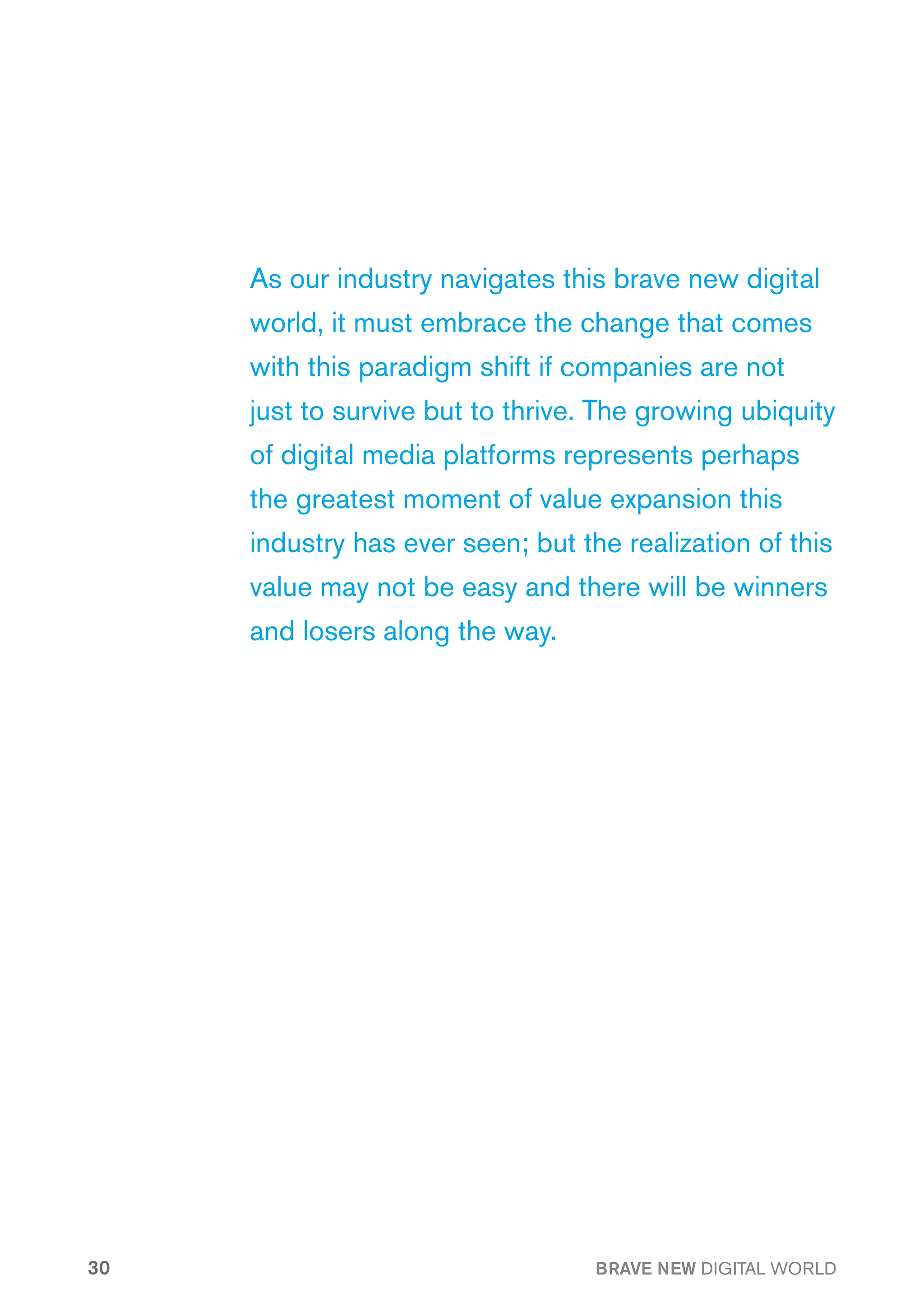As our industry navigates this brave new digital
     world, it must embrace the change that comes
     with this paradigm shift if companies are not
     just to survive but to thrive. The growing ubiquity
     of digital media platforms represents perhaps
     the greatest moment of value expansion this
     industry has ever seen; but the realization of this
     value may not be easy and there will be winners
     and losers along the way.




30                                 BRAVE NEW DIGITAL WORLD
 