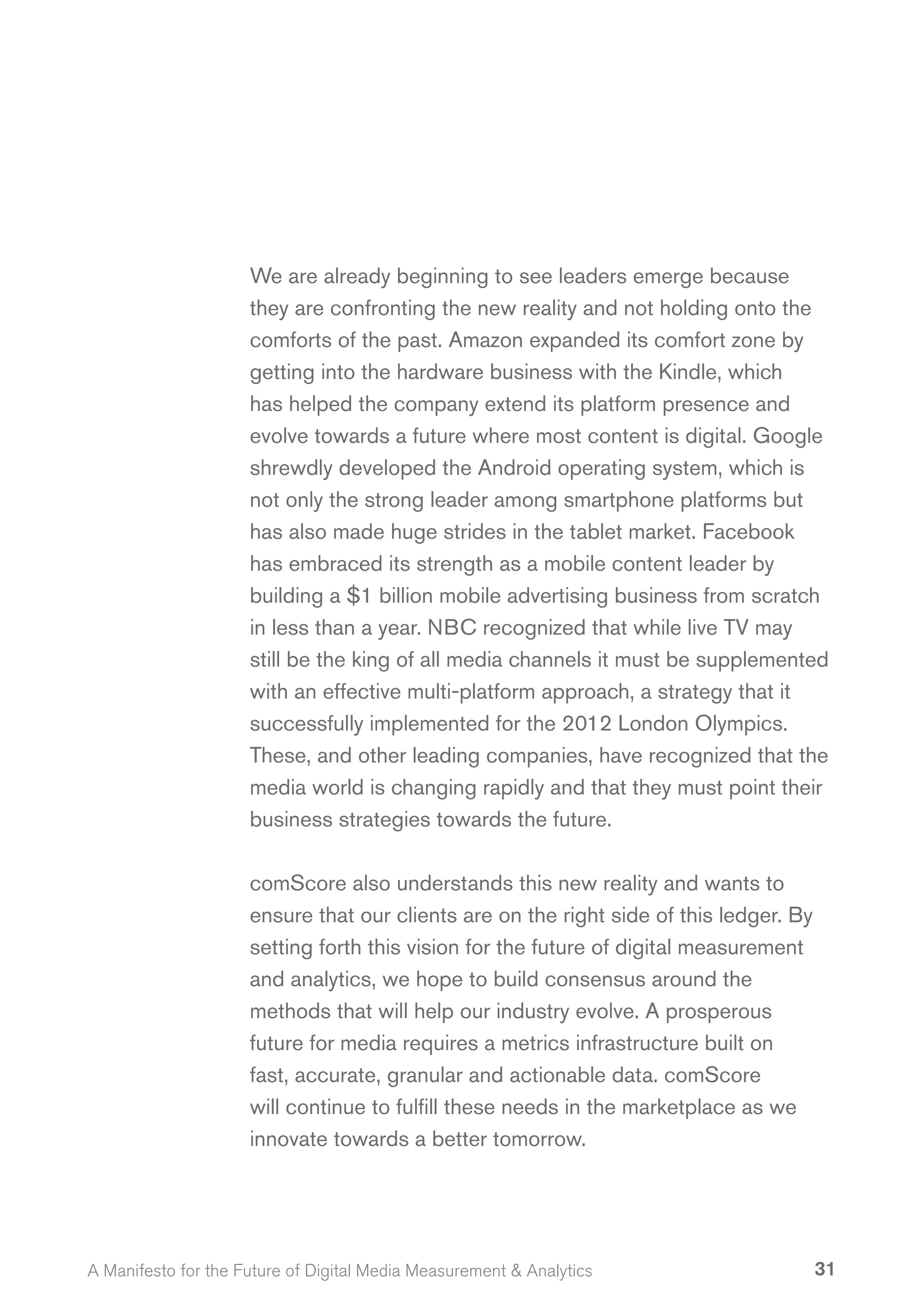 We are already beginning to see leaders emerge because
                     they are confronting the new reality and not holding onto the
                     comforts of the past. Amazon expanded its comfort zone by
                     getting into the hardware business with the Kindle, which
                     has helped the company extend its platform presence and
                     evolve towards a future where most content is digital. Google
                     shrewdly developed the Android operating system, which is
                     not only the strong leader among smartphone platforms but
                     has also made huge strides in the tablet market. Facebook
                     has embraced its strength as a mobile content leader by
                     building a $1 billion mobile advertising business from scratch
                     in less than a year. NBC recognized that while live TV may
                     still be the king of all media channels it must be supplemented
                     with an effective multi-platform approach, a strategy that it
                     successfully implemented for the 2012 London Olympics.
                     These, and other leading companies, have recognized that the
                     media world is changing rapidly and that they must point their
                     business strategies towards the future.

                     comScore also understands this new reality and wants to
                     ensure that our clients are on the right side of this ledger. By
                     setting forth this vision for the future of digital measurement
                     and analytics, we hope to build consensus around the
                     methods that will help our industry evolve. A prosperous
                     future for media requires a metrics infrastructure built on
                     fast, accurate, granular and actionable data. comScore
                     will continue to fulfill these needs in the marketplace as we
                     innovate towards a better tomorrow.




A Manifesto for the Future of Digital Media Measurement & Analytics                     31
 