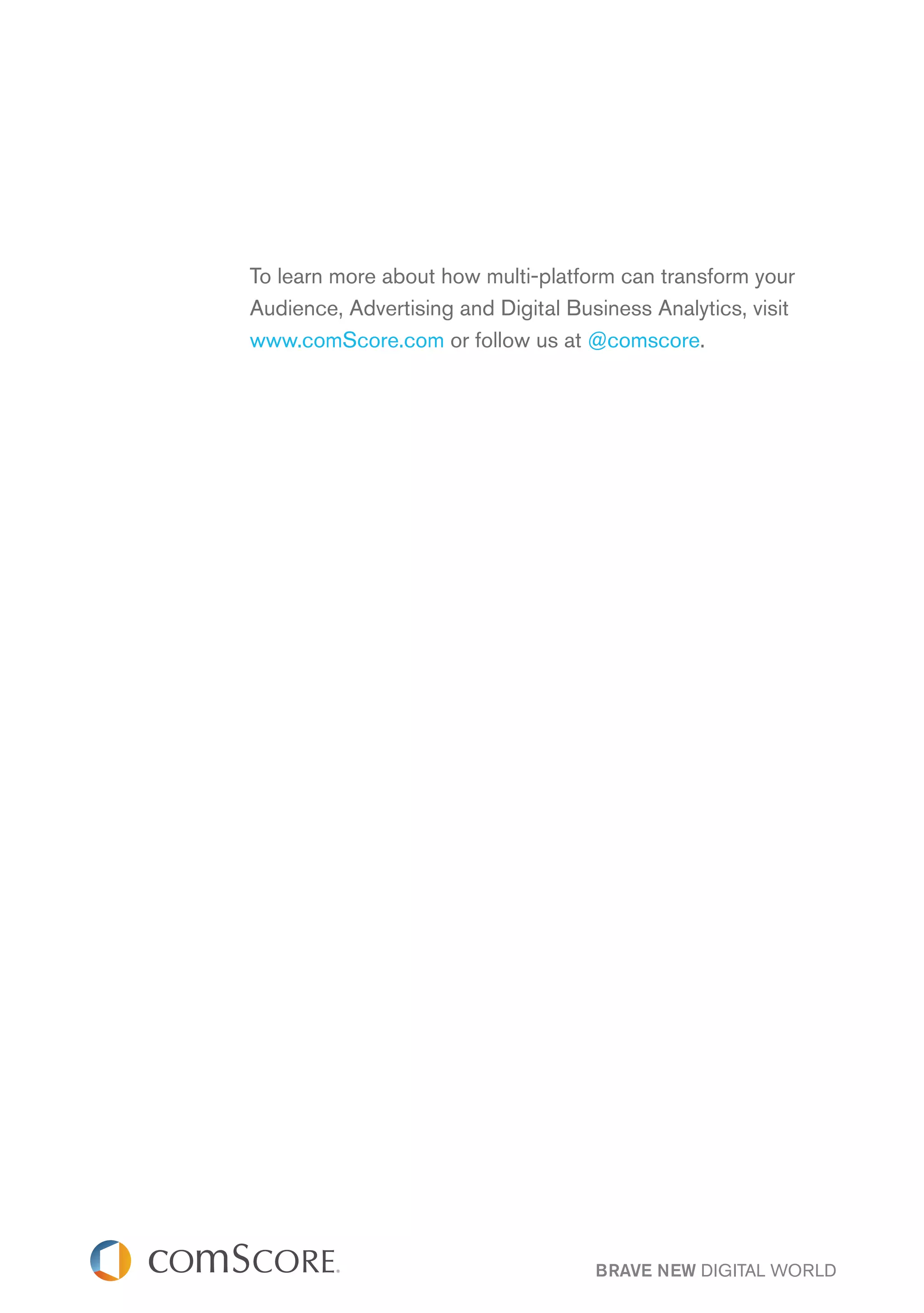 To learn more about how multi-platform can transform your
Audience, Advertising and Digital Business Analytics, visit
www.comScore.com or follow us at @comscore.




                                     BRAVE NEW DIGITAL WORLD
 