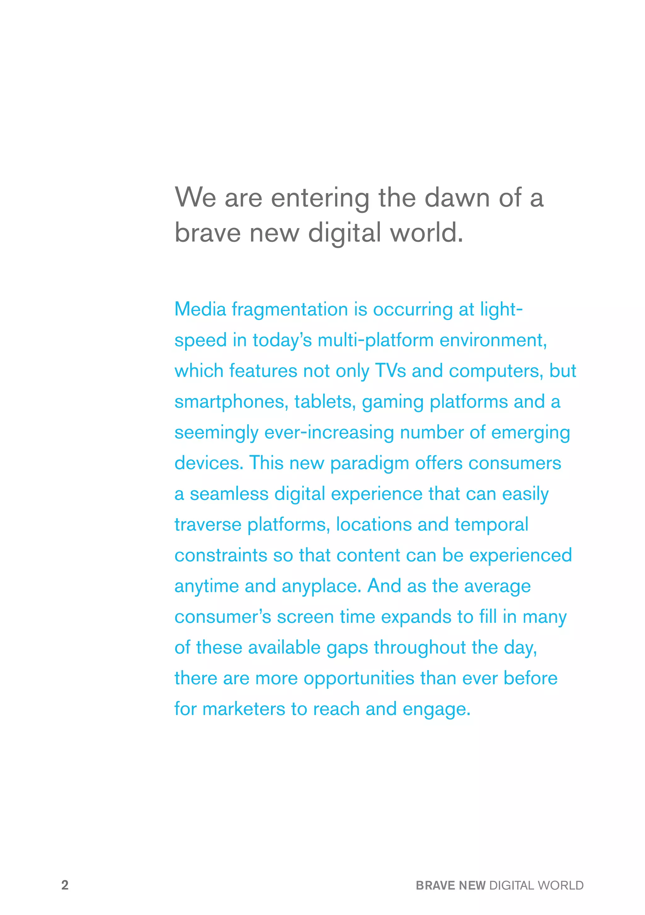 We are entering the dawn of a
    brave new digital world.

    Media fragmentation is occurring at light-
    speed in today’s multi-platform environment,
    which features not only TVs and computers, but
    smartphones, tablets, gaming platforms and a
    seemingly ever-increasing number of emerging
    devices. This new paradigm offers consumers
    a seamless digital experience that can easily
    traverse platforms, locations and temporal
    constraints so that content can be experienced
    anytime and anyplace. And as the average
    consumer’s screen time expands to fill in many
    of these available gaps throughout the day,
    there are more opportunities than ever before
    for marketers to reach and engage.




2                                BRAVE NEW DIGITAL WORLD
 