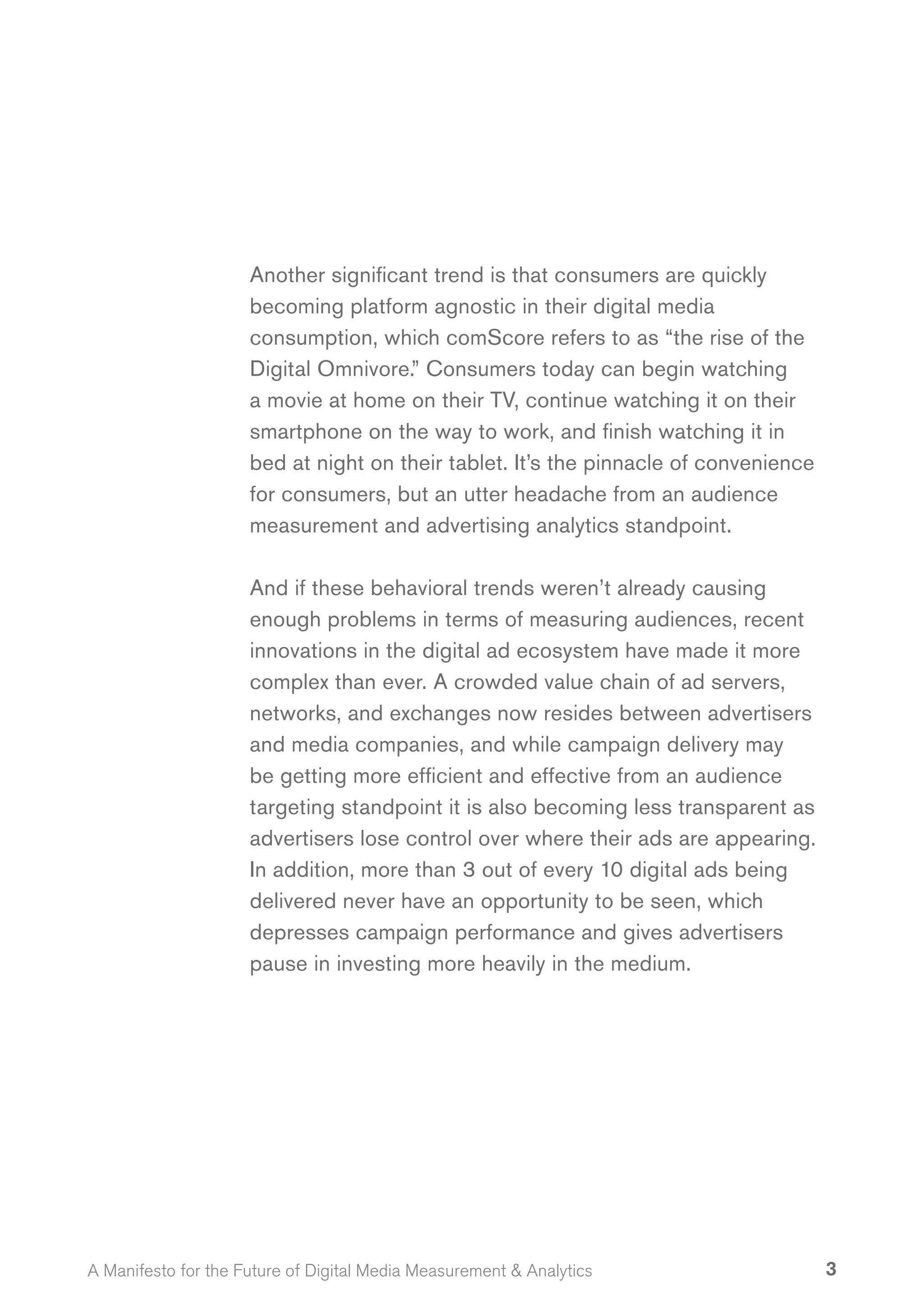 Another significant trend is that consumers are quickly
                     becoming platform agnostic in their digital media
                     consumption, which comScore refers to as “the rise of the
                     Digital Omnivore.” Consumers today can begin watching
                     a movie at home on their TV, continue watching it on their
                     smartphone on the way to work, and finish watching it in
                     bed at night on their tablet. It’s the pinnacle of convenience
                     for consumers, but an utter headache from an audience
                     measurement and advertising analytics standpoint.

                     And if these behavioral trends weren’t already causing
                     enough problems in terms of measuring audiences, recent
                     innovations in the digital ad ecosystem have made it more
                     complex than ever. A crowded value chain of ad servers,
                     networks, and exchanges now resides between advertisers
                     and media companies, and while campaign delivery may
                     be getting more efficient and effective from an audience
                     targeting standpoint it is also becoming less transparent as
                     advertisers lose control over where their ads are appearing.
                     In addition, more than 3 out of every 10 digital ads being
                     delivered never have an opportunity to be seen, which
                     depresses campaign performance and gives advertisers
                     pause in investing more heavily in the medium.




A Manifesto for the Future of Digital Media Measurement & Analytics                   3
 