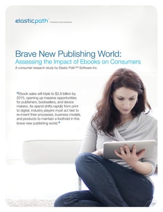 Brave New Publishing World:
Assessing the Impact of Ebooks on Consumers
A consumer research study by Elastic Path™ Software Inc.




“Ebook sales will triple to $2.8 billion by
2015, opening up massive opportunities
for publishers, booksellers, and device
makers. As spend shifts rapidly from print
to digital, industry players must act fast to
re-invent their processes, business models,
and products to maintain a foothold in this
brave new publishing world.”
 