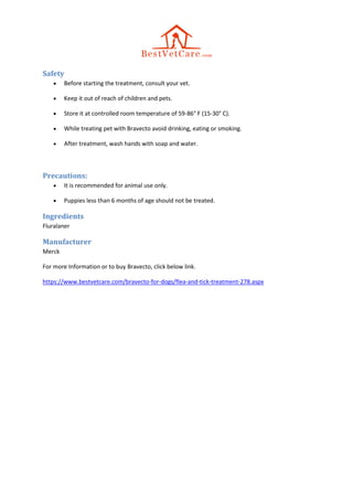 Safety
 Before starting the treatment, consult your vet.
 Keep it out of reach of children and pets.
 Store it at controlled room temperature of 59-86° F (15-30° C).
 While treating pet with Bravecto avoid drinking, eating or smoking.
 After treatment, wash hands with soap and water.
Precautions:
 It is recommended for animal use only.
 Puppies less than 6 months of age should not be treated.
Ingredients
Fluralaner
Manufacturer
Merck
For more Information or to buy Bravecto, click below link.
https://www.bestvetcare.com/bravecto-for-dogs/flea-and-tick-treatment-278.aspx
 