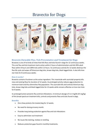 Bravecto for Dogs
Bravecto Chewable Flea, Tick Preventative and Treatment for Dogs
Bravecto is one of its kinds of chew that kills fleas and ticks found in dogs for 12 continuous weeks.
This oral flea and tick treatment starts action within 2 hours of administration and kills 99% adult
fleas within 8 hours and 100% ticks within 12 hours. Its continuous activity for 12 weeks destroys the
flea life cycle and wipes off American dog ticks, brown dog ticks, black legged ticks. It also kills lone
star ticks for 8 continuous weeks.
How it works?
Bravecto contains Fluralaner as the active ingredient. This insecticide with acaricidal property kills
new and existing fleas for duration of 12 weeks. Its prolonged activity reduces egg production to
minimum level and thus diminishes flea population. The acaricide kills and controls American dog
ticks, brown dog ticks and black legged ticks for 12 weeks while remains effective on lone star ticks
for 8 weeks.
Its prolonged action prevents flea and tick infestations. A minimum dosage of 11.4 mg/lb (25 mg/kg)
of this broad-spectrum treatment kills, controls and prevents fleas and ticks found in dogs.
Benefits
 One chew protects the treated dog for 12 weeks.
 No need for dosing at every month.
 Provides long lasting protection against flea and tick infestations
 Easy to administer oral treatment
 No issues like staining, residue or smelling.
 Reduces protection gaps found in monthly treatments.
 